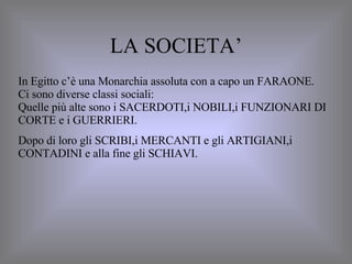 LA SOCIETA’ In Egitto c’è una Monarchia assoluta con a capo un FARAONE. Ci sono diverse classi sociali: Quelle più alte sono i SACERDOTI,i NOBILI,i FUNZIONARI DI CORTE e i GUERRIERI. Dopo di loro gli SCRIBI,i MERCANTI e gli ARTIGIANI,i CONTADINI e alla fine gli SCHIAVI. 