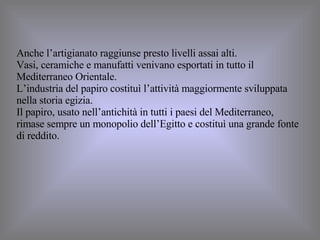 Anche l’artigianato raggiunse presto livelli assai alti. Vasi, ceramiche e manufatti venivano esportati in tutto il Mediterraneo Orientale. L’industria del papiro costituì l’attività maggiormente sviluppata nella storia egizia.  Il papiro, usato nell’antichità in tutti i paesi del Mediterraneo, rimase sempre un monopolio dell’Egitto e costituì una grande fonte di reddito. 
