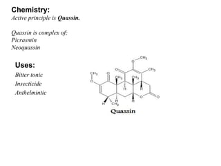 Chemistry: Active principle is  Quassin. Quassin is complex of; Picrasmin Neoquassin Uses: Bitter tonic Insecticide Anthelmintic 