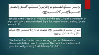 "Behold! In the creation of heavens and the earth, and the alternation of
night and day, there are indeed Signs for men of understanding." [Aale
Imran 3:190
"He has let free the two seas meeting together: Between is a
Barrier which they do not transgress. Then which of the favors of
your lord will you deny." [Al-Rahman 55:19-21]
 