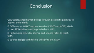 Conclusion
GOD approached human beings through a scientific pathway to
address their minds.
GOD told us WHAT and we found out WHY and HOW, which
proves HIS existence and supported our faith.
Faith makes ethics for science and science helps to reach
faith.
Science tagged with faith is unlikely to go astray.
 