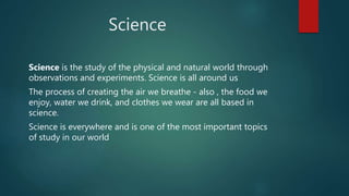 Science
Science is the study of the physical and natural world through
observations and experiments. Science is all around us
The process of creating the air we breathe - also , the food we
enjoy, water we drink, and clothes we wear are all based in
science.
Science is everywhere and is one of the most important topics
of study in our world
 