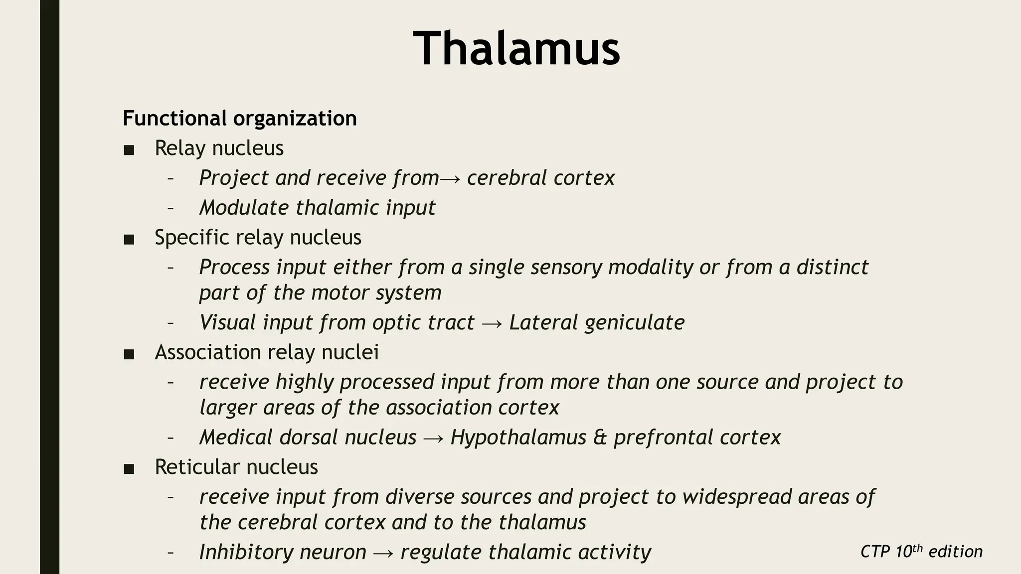 Thalamus
Functional organization
■ Relay nucleus
– Project and receive from→ cerebral cortex
– Modulate thalamic input
■ Specific relay nucleus
– Process input either from a single sensory modality or from a distinct
part of the motor system
– Visual input from optic tract → Lateral geniculate
■ Association relay nuclei
– receive highly processed input from more than one source and project to
larger areas of the association cortex
– Medical dorsal nucleus → Hypothalamus & prefrontal cortex
■ Reticular nucleus
– receive input from diverse sources and project to widespread areas of
the cerebral cortex and to the thalamus
– Inhibitory neuron → regulate thalamic activity CTP 10th edition
 