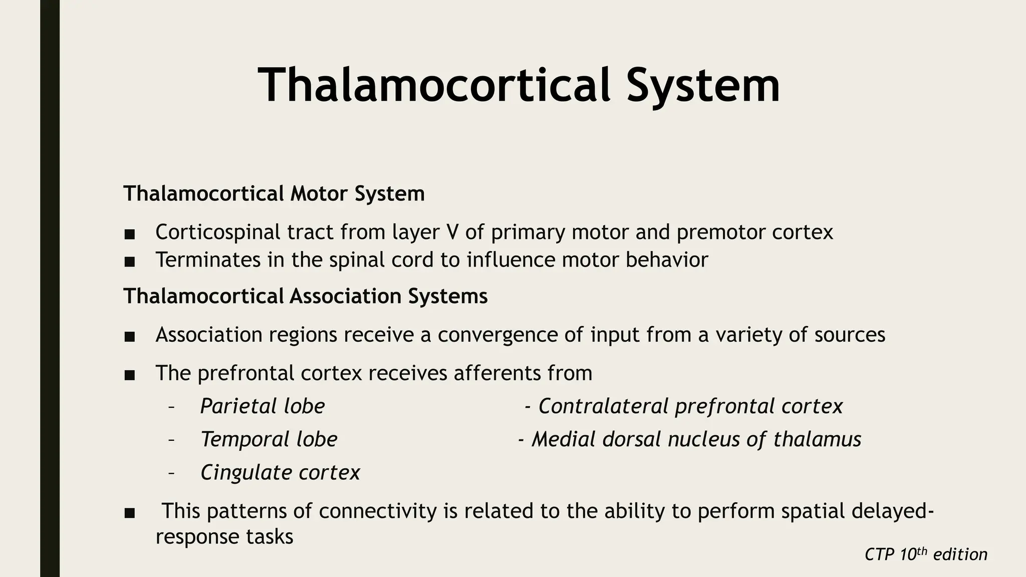 Thalamocortical System
Thalamocortical Motor System
■ Corticospinal tract from layer V of primary motor and premotor cortex
■ Terminates in the spinal cord to influence motor behavior
Thalamocortical Association Systems
■ Association regions receive a convergence of input from a variety of sources
■ The prefrontal cortex receives afferents from
– Parietal lobe - Contralateral prefrontal cortex
– Temporal lobe - Medial dorsal nucleus of thalamus
– Cingulate cortex
■ This patterns of connectivity is related to the ability to perform spatial delayed-
response tasks
CTP 10th edition
 