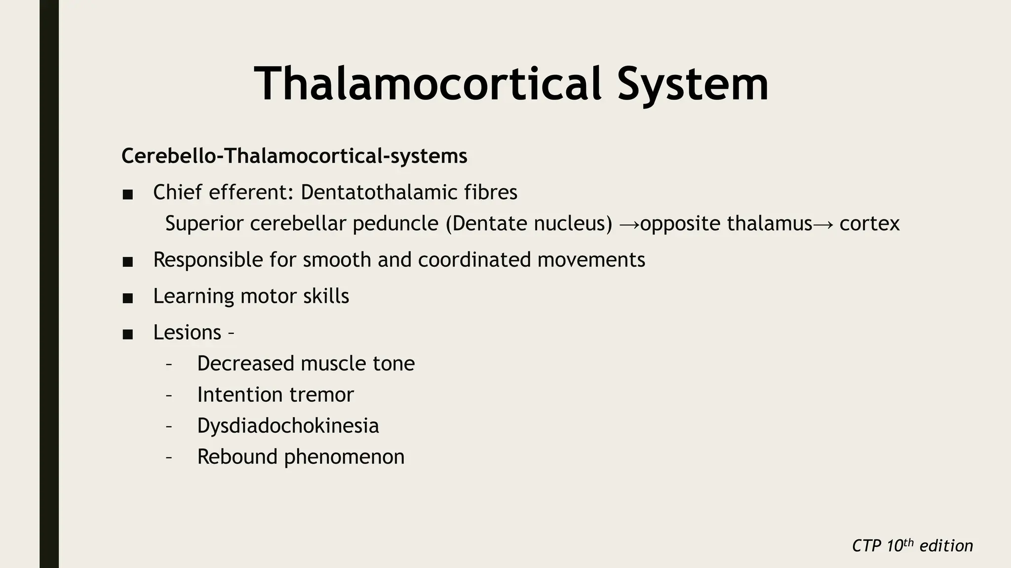 Thalamocortical System
Cerebello-Thalamocortical-systems
■ Chief efferent: Dentatothalamic fibres
Superior cerebellar peduncle (Dentate nucleus) →opposite thalamus→ cortex
■ Responsible for smooth and coordinated movements
■ Learning motor skills
■ Lesions –
– Decreased muscle tone
– Intention tremor
– Dysdiadochokinesia
– Rebound phenomenon
CTP 10th edition
 