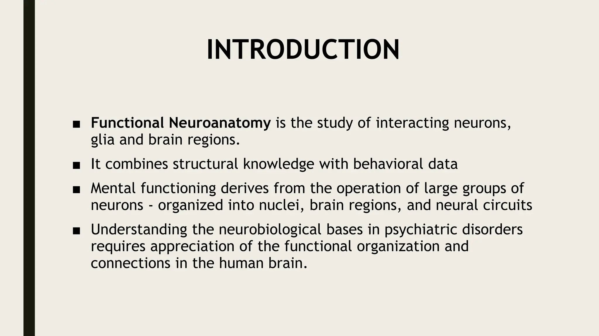 INTRODUCTION
■ Functional Neuroanatomy is the study of interacting neurons,
glia and brain regions.
■ It combines structural knowledge with behavioral data
■ Mental functioning derives from the operation of large groups of
neurons - organized into nuclei, brain regions, and neural circuits
■ Understanding the neurobiological bases in psychiatric disorders
requires appreciation of the functional organization and
connections in the human brain.
 