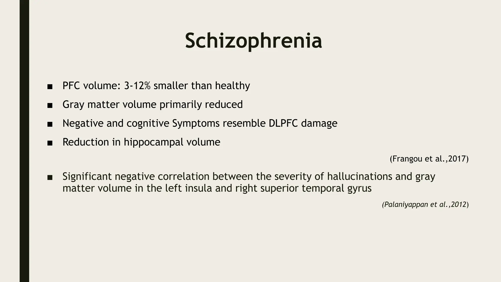Schizophrenia
■ PFC volume: 3-12% smaller than healthy
■ Gray matter volume primarily reduced
■ Negative and cognitive Symptoms resemble DLPFC damage
■ Reduction in hippocampal volume
(Frangou et al.,2017)
■ Significant negative correlation between the severity of hallucinations and gray
matter volume in the left insula and right superior temporal gyrus
(Palaniyappan et al.,2012)
 