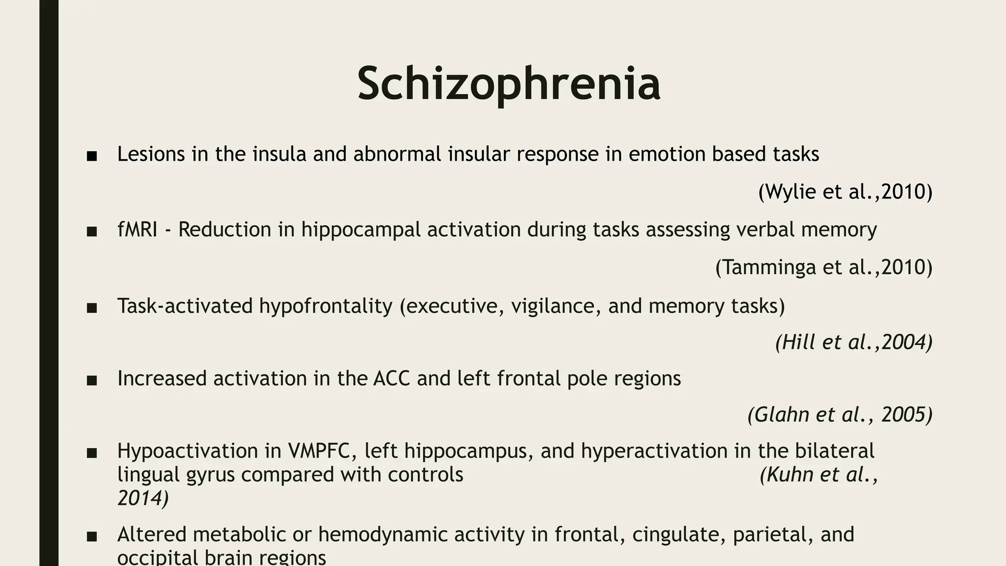 Schizophrenia
■ Lesions in the insula and abnormal insular response in emotion based tasks
(Wylie et al.,2010)
■ fMRI - Reduction in hippocampal activation during tasks assessing verbal memory
(Tamminga et al.,2010)
■ Task-activated hypofrontality (executive, vigilance, and memory tasks)
(Hill et al.,2004)
■ Increased activation in the ACC and left frontal pole regions
(Glahn et al., 2005)
■ Hypoactivation in VMPFC, left hippocampus, and hyperactivation in the bilateral
lingual gyrus compared with controls (Kuhn et al.,
2014)
■ Altered metabolic or hemodynamic activity in frontal, cingulate, parietal, and
occipital brain regions
 
