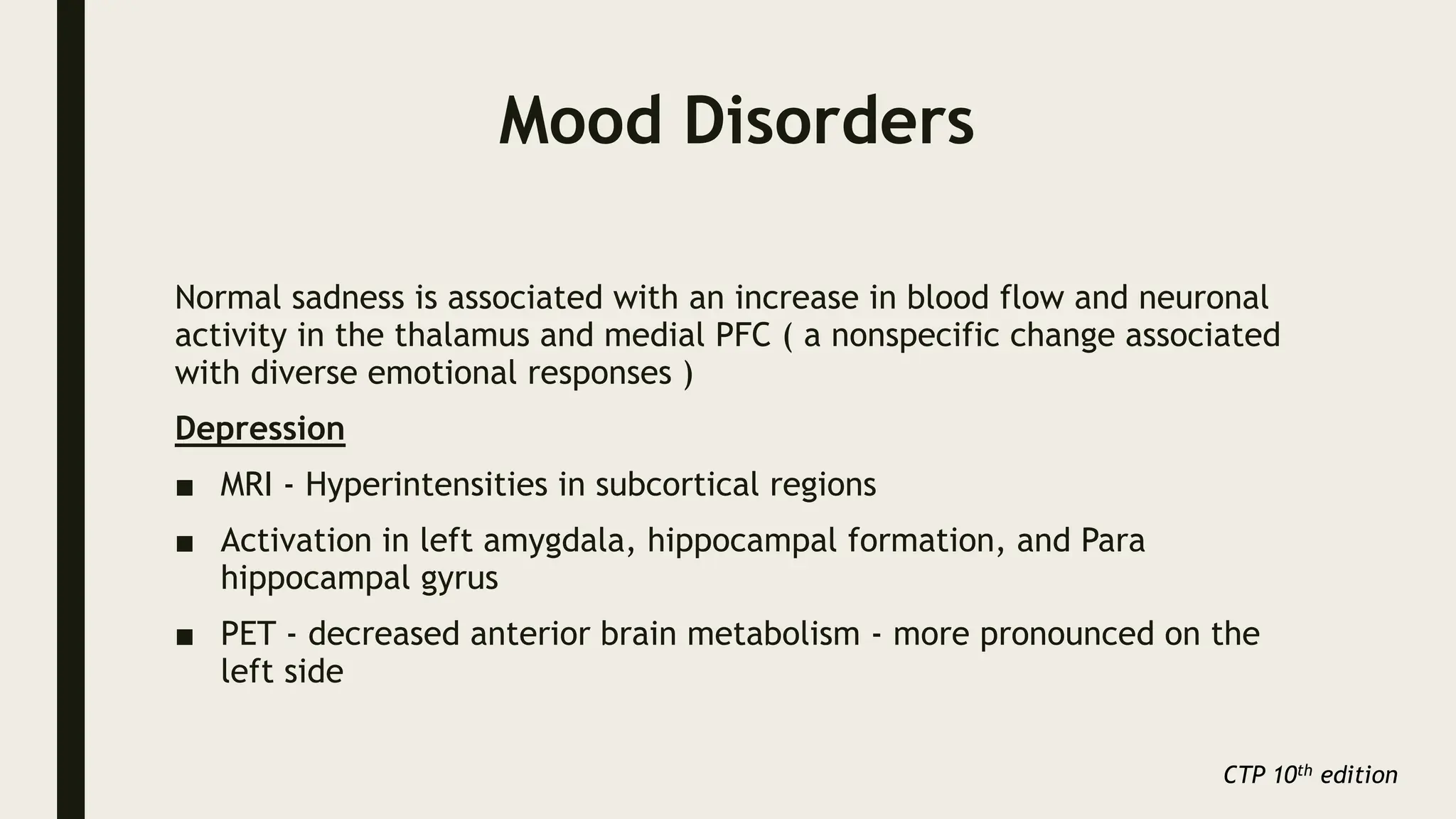 Mood Disorders
Normal sadness is associated with an increase in blood flow and neuronal
activity in the thalamus and medial PFC ( a nonspecific change associated
with diverse emotional responses )
Depression
■ MRI - Hyperintensities in subcortical regions
■ Activation in left amygdala, hippocampal formation, and Para
hippocampal gyrus
■ PET - decreased anterior brain metabolism - more pronounced on the
left side
CTP 10th edition
 