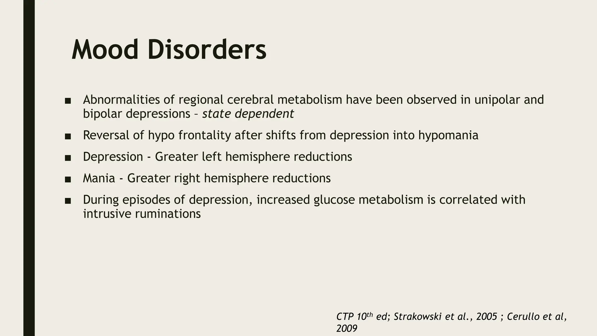 Mood Disorders
■ Abnormalities of regional cerebral metabolism have been observed in unipolar and
bipolar depressions – state dependent
■ Reversal of hypo frontality after shifts from depression into hypomania
■ Depression - Greater left hemisphere reductions
■ Mania - Greater right hemisphere reductions
■ During episodes of depression, increased glucose metabolism is correlated with
intrusive ruminations
CTP 10th ed; Strakowski et al., 2005 ; Cerullo et al,
2009
 