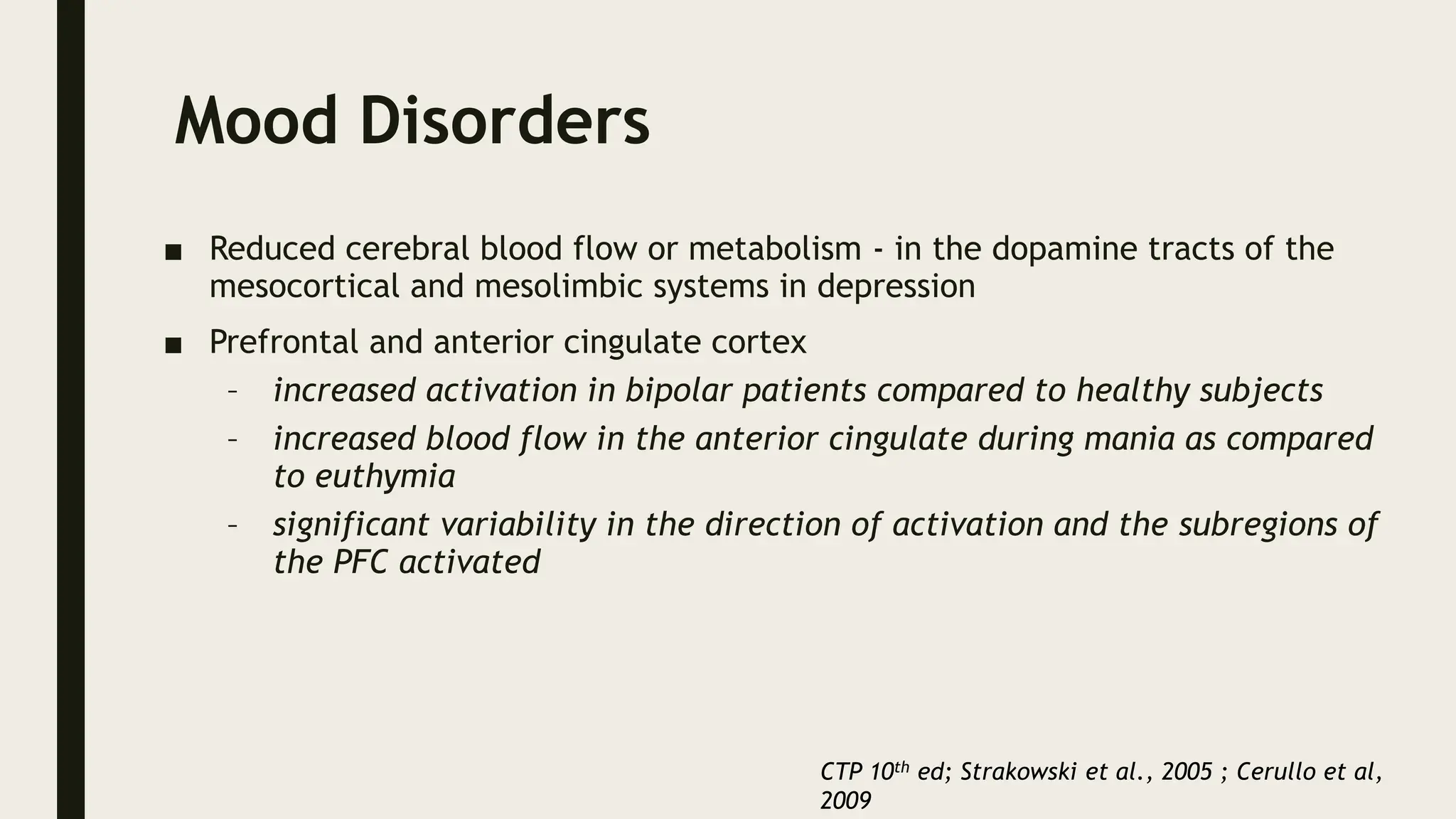 Mood Disorders
■ Reduced cerebral blood flow or metabolism - in the dopamine tracts of the
mesocortical and mesolimbic systems in depression
■ Prefrontal and anterior cingulate cortex
– increased activation in bipolar patients compared to healthy subjects
– increased blood flow in the anterior cingulate during mania as compared
to euthymia
– significant variability in the direction of activation and the subregions of
the PFC activated
CTP 10th ed; Strakowski et al., 2005 ; Cerullo et al,
2009
 