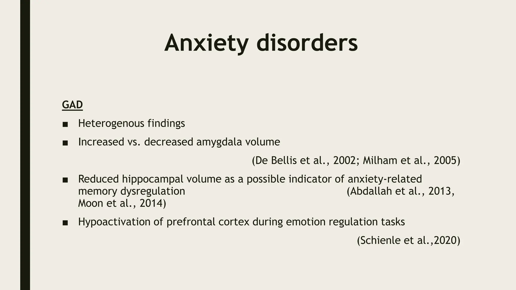 Anxiety disorders
GAD
■ Heterogenous findings
■ Increased vs. decreased amygdala volume
(De Bellis et al., 2002; Milham et al., 2005)
■ Reduced hippocampal volume as a possible indicator of anxiety‐related
memory dysregulation (Abdallah et al., 2013,
Moon et al., 2014)
■ Hypoactivation of prefrontal cortex during emotion regulation tasks
(Schienle et al.,2020)
 