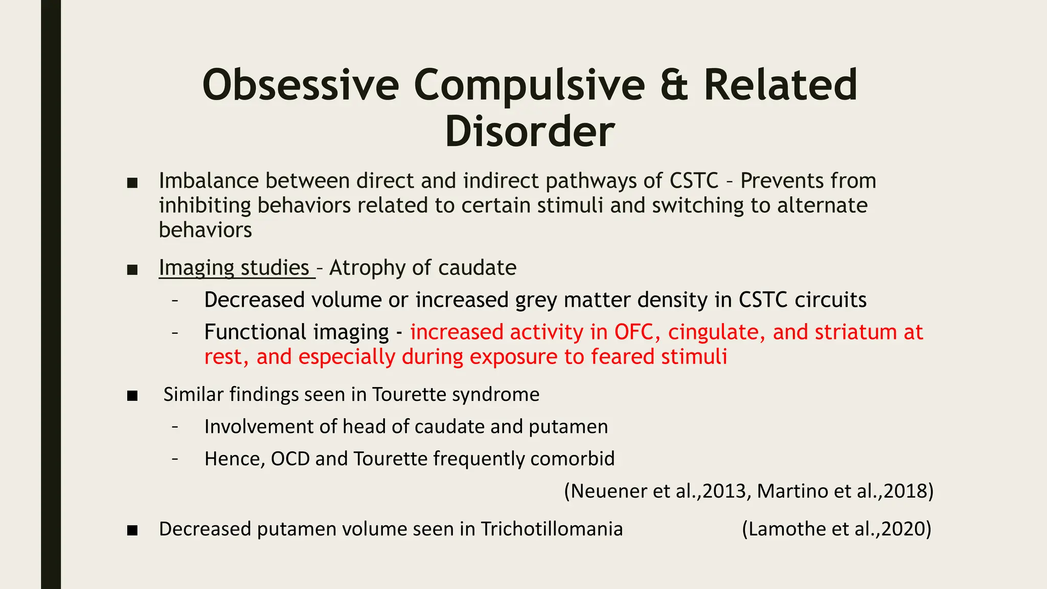 Obsessive Compulsive & Related
Disorder
■ Imbalance between direct and indirect pathways of CSTC – Prevents from
inhibiting behaviors related to certain stimuli and switching to alternate
behaviors
■ Imaging studies – Atrophy of caudate
– Decreased volume or increased grey matter density in CSTC circuits
– Functional imaging - increased activity in OFC, cingulate, and striatum at
rest, and especially during exposure to feared stimuli
■ Similar findings seen in Tourette syndrome
– Involvement of head of caudate and putamen
– Hence, OCD and Tourette frequently comorbid
(Neuener et al.,2013, Martino et al.,2018)
■ Decreased putamen volume seen in Trichotillomania (Lamothe et al.,2020)
 