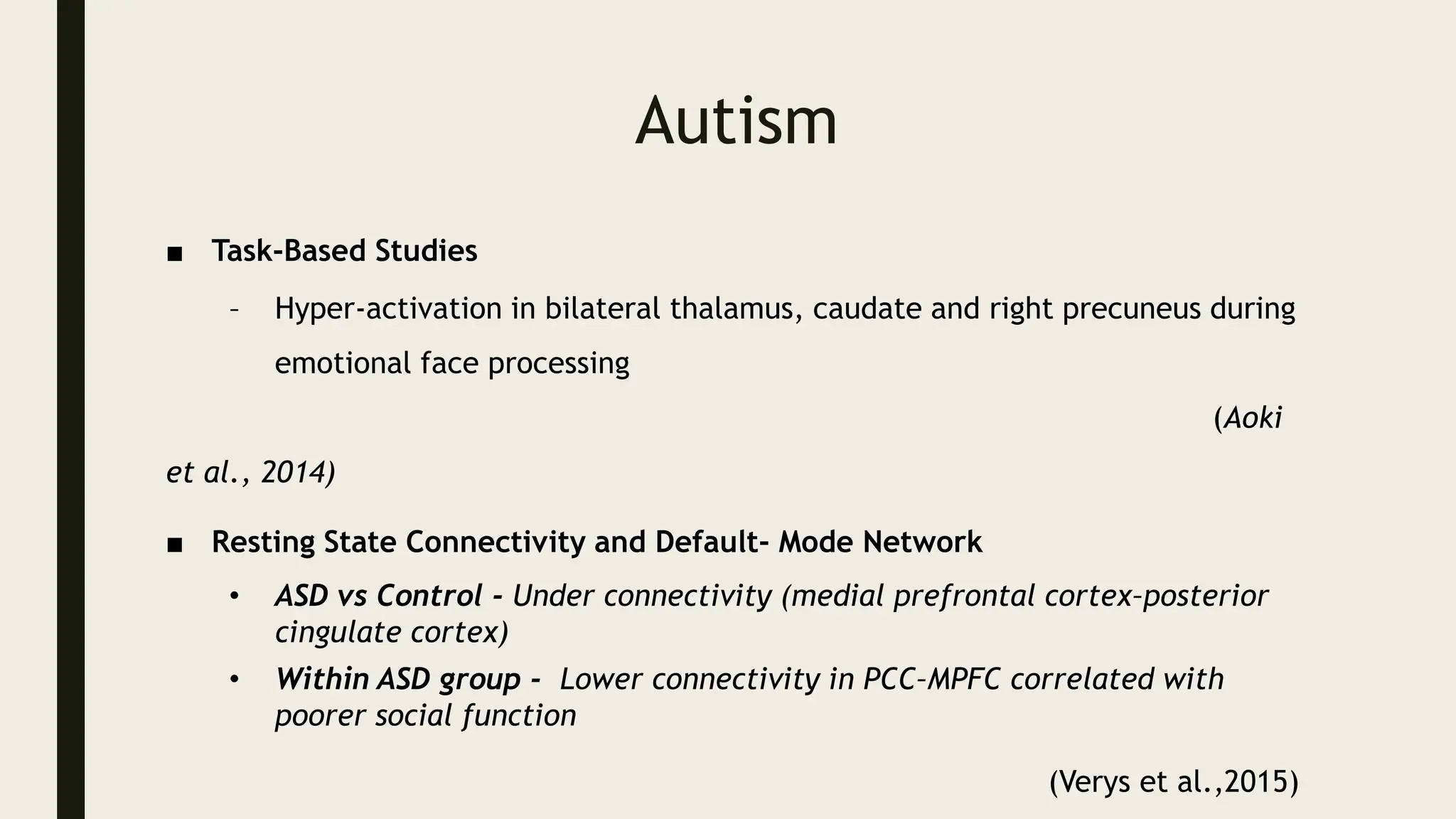 Autism
■ Task-Based Studies
– Hyper-activation in bilateral thalamus, caudate and right precuneus during
emotional face processing
(Aoki
et al., 2014)
■ Resting State Connectivity and Default- Mode Network
• ASD vs Control - Under connectivity (medial prefrontal cortex–posterior
cingulate cortex)
• Within ASD group - Lower connectivity in PCC–MPFC correlated with
poorer social function
(Verys et al.,2015)
 