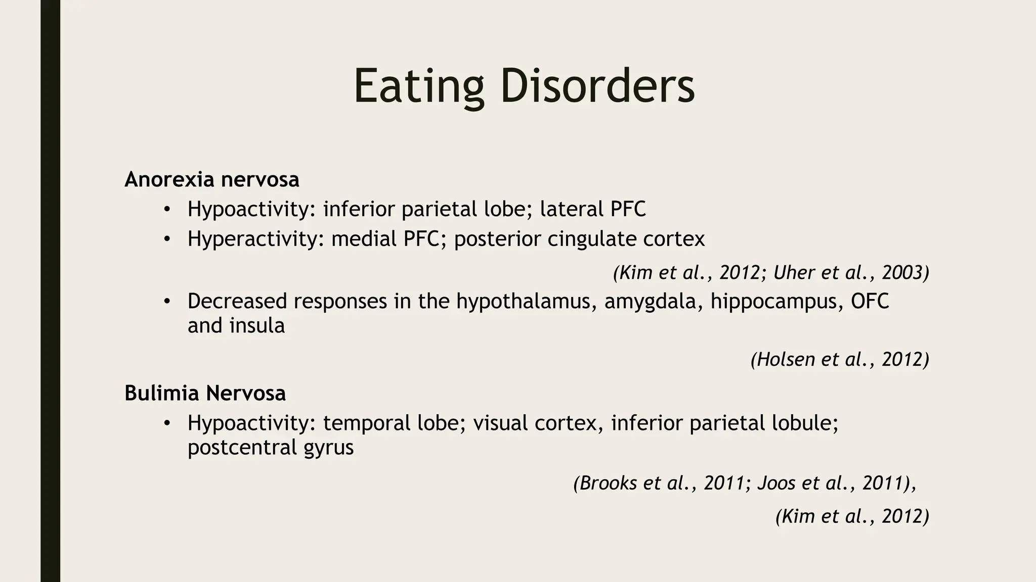 Eating Disorders
Anorexia nervosa
• Hypoactivity: inferior parietal lobe; lateral PFC
• Hyperactivity: medial PFC; posterior cingulate cortex
(Kim et al., 2012; Uher et al., 2003)
• Decreased responses in the hypothalamus, amygdala, hippocampus, OFC
and insula
(Holsen et al., 2012)
Bulimia Nervosa
• Hypoactivity: temporal lobe; visual cortex, inferior parietal lobule;
postcentral gyrus
(Brooks et al., 2011; Joos et al., 2011),
(Kim et al., 2012)
 