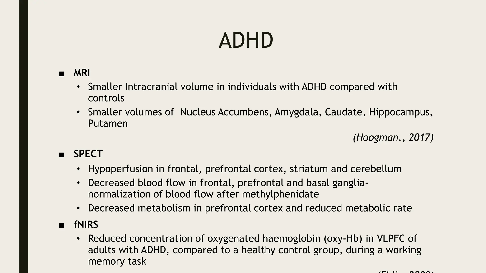 ADHD
■ MRI
• Smaller Intracranial volume in individuals with ADHD compared with
controls
• Smaller volumes of Nucleus Accumbens, Amygdala, Caudate, Hippocampus,
Putamen
(Hoogman., 2017)
■ SPECT
• Hypoperfusion in frontal, prefrontal cortex, striatum and cerebellum
• Decreased blood flow in frontal, prefrontal and basal ganglia-
normalization of blood flow after methylphenidate
• Decreased metabolism in prefrontal cortex and reduced metabolic rate
■ fNIRS
• Reduced concentration of oxygenated haemoglobin (oxy-Hb) in VLPFC of
adults with ADHD, compared to a healthy control group, during a working
memory task
 