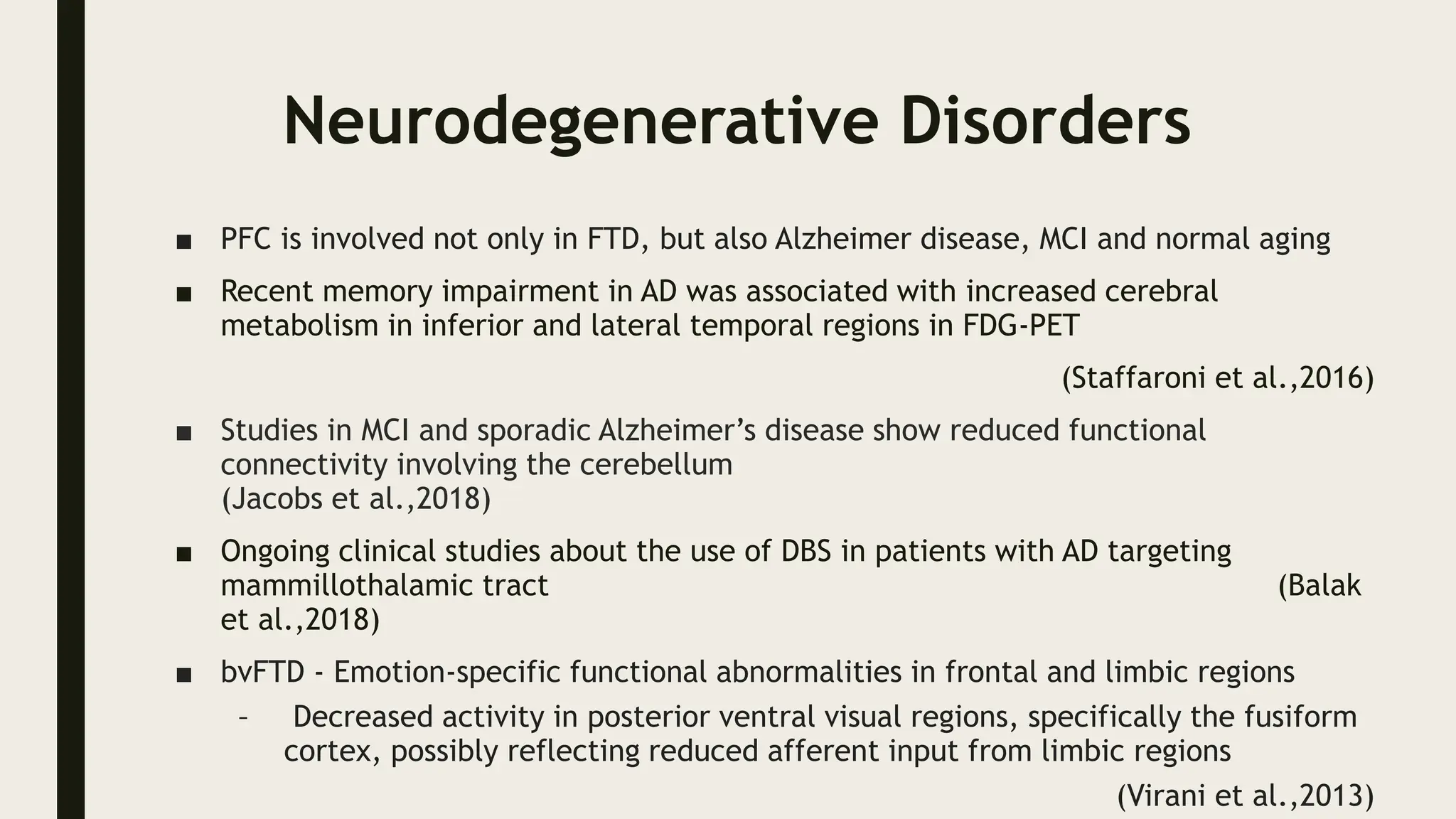Neurodegenerative Disorders
■ PFC is involved not only in FTD, but also Alzheimer disease, MCI and normal aging
■ Recent memory impairment in AD was associated with increased cerebral
metabolism in inferior and lateral temporal regions in FDG-PET
(Staffaroni et al.,2016)
■ Studies in MCI and sporadic Alzheimer’s disease show reduced functional
connectivity involving the cerebellum
(Jacobs et al.,2018)
■ Ongoing clinical studies about the use of DBS in patients with AD targeting
mammillothalamic tract (Balak
et al.,2018)
■ bvFTD - Emotion-specific functional abnormalities in frontal and limbic regions
– Decreased activity in posterior ventral visual regions, specifically the fusiform
cortex, possibly reflecting reduced afferent input from limbic regions
(Virani et al.,2013)
 