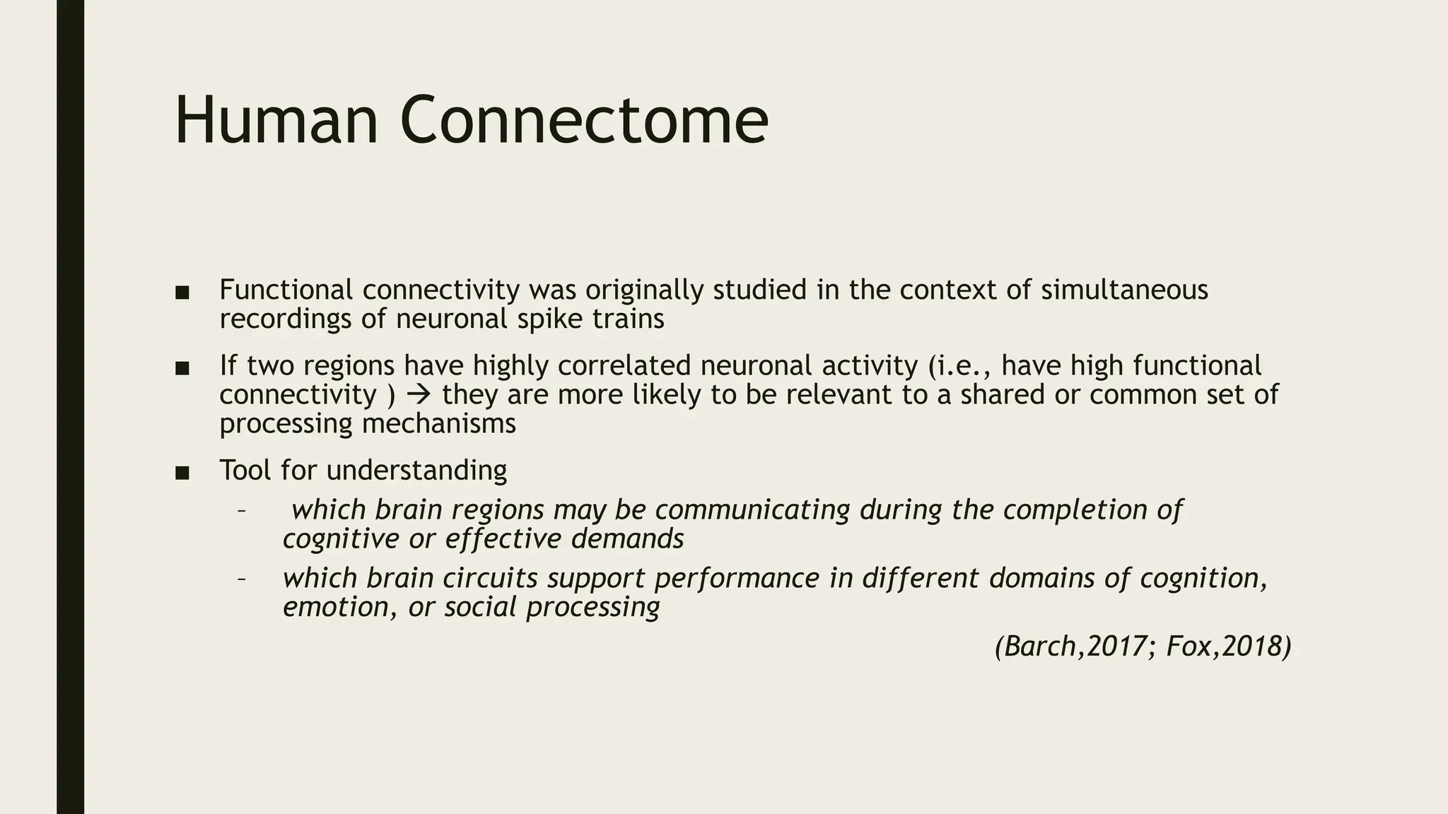 Human Connectome
■ Functional connectivity was originally studied in the context of simultaneous
recordings of neuronal spike trains
■ If two regions have highly correlated neuronal activity (i.e., have high functional
connectivity )  they are more likely to be relevant to a shared or common set of
processing mechanisms
■ Tool for understanding
– which brain regions may be communicating during the completion of
cognitive or effective demands
– which brain circuits support performance in different domains of cognition,
emotion, or social processing
(Barch,2017; Fox,2018)
 