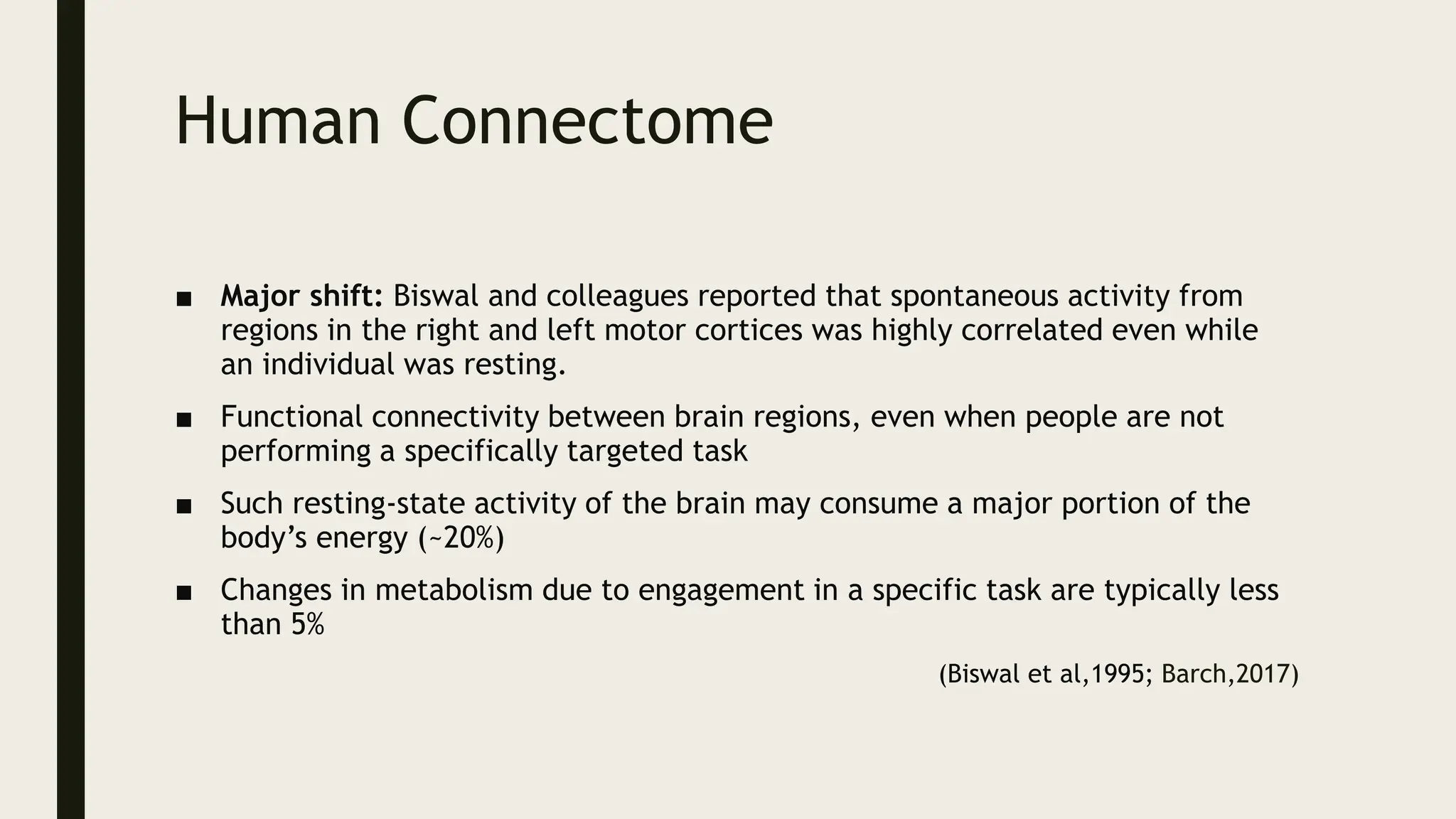 Human Connectome
■ Major shift: Biswal and colleagues reported that spontaneous activity from
regions in the right and left motor cortices was highly correlated even while
an individual was resting.
■ Functional connectivity between brain regions, even when people are not
performing a specifically targeted task
■ Such resting-state activity of the brain may consume a major portion of the
body’s energy (~20%)
■ Changes in metabolism due to engagement in a specific task are typically less
than 5%
(Biswal et al,1995; Barch,2017)
 