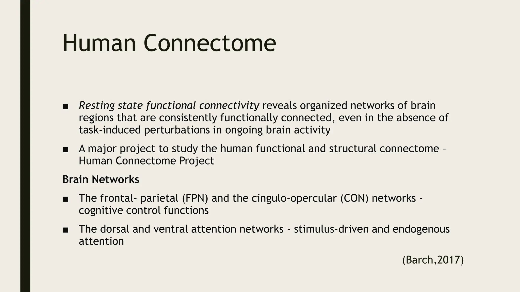 Human Connectome
■ Resting state functional connectivity reveals organized networks of brain
regions that are consistently functionally connected, even in the absence of
task-induced perturbations in ongoing brain activity
■ A major project to study the human functional and structural connectome –
Human Connectome Project
Brain Networks
■ The frontal- parietal (FPN) and the cingulo-opercular (CON) networks -
cognitive control functions
■ The dorsal and ventral attention networks - stimulus-driven and endogenous
attention
(Barch,2017)
 