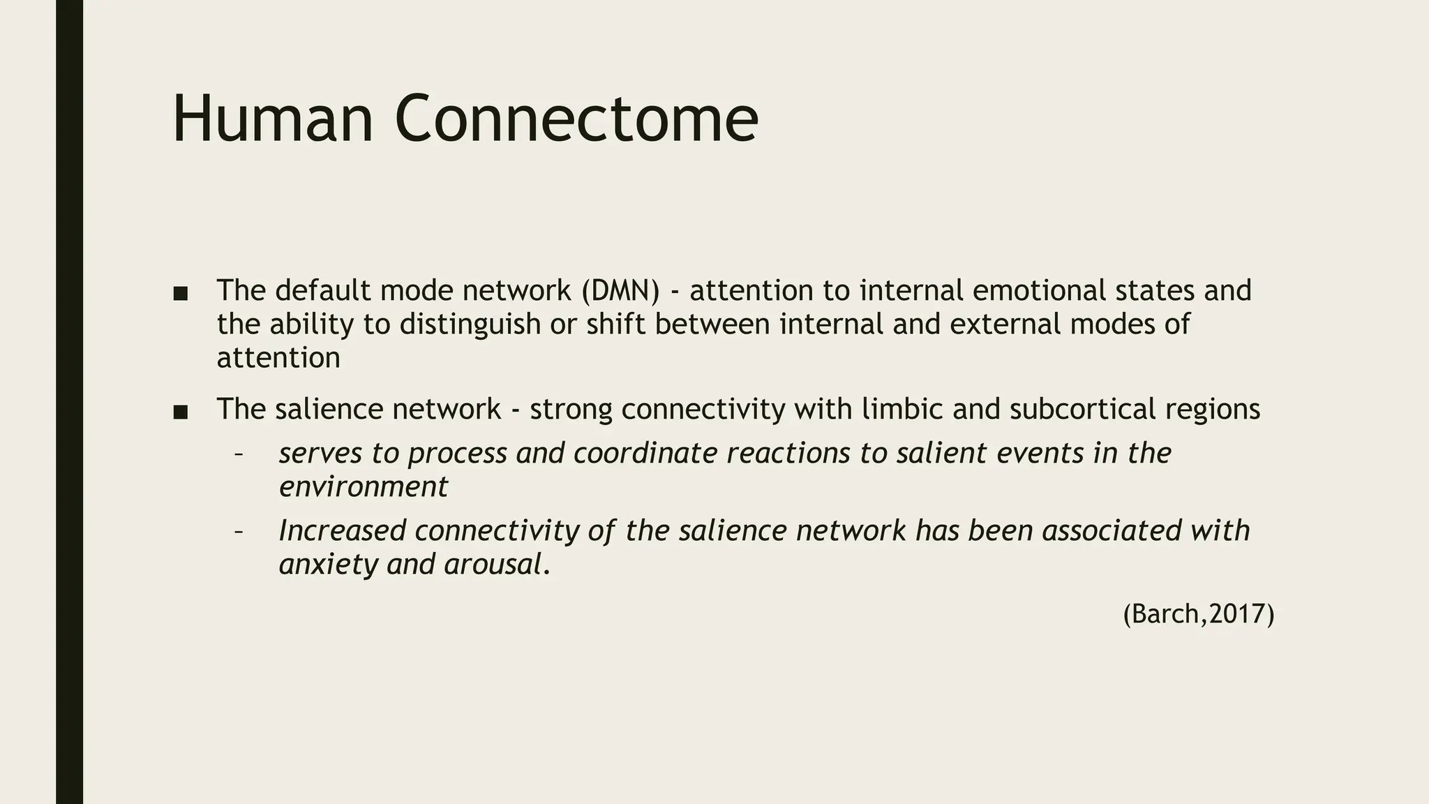 Human Connectome
■ The default mode network (DMN) - attention to internal emotional states and
the ability to distinguish or shift between internal and external modes of
attention
■ The salience network - strong connectivity with limbic and subcortical regions
– serves to process and coordinate reactions to salient events in the
environment
– Increased connectivity of the salience network has been associated with
anxiety and arousal.
(Barch,2017)
 