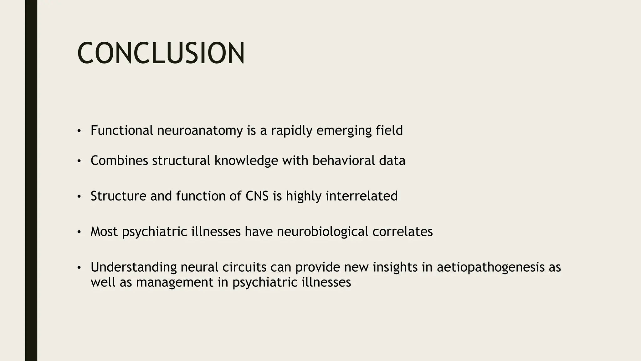 CONCLUSION
• Functional neuroanatomy is a rapidly emerging field
• Combines structural knowledge with behavioral data
• Structure and function of CNS is highly interrelated
• Most psychiatric illnesses have neurobiological correlates
• Understanding neural circuits can provide new insights in aetiopathogenesis as
well as management in psychiatric illnesses
 
