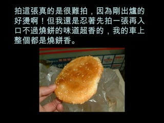 拍這張真的是很難拍，因為剛出爐的好燙啊！但我還是忍著先拍一張再入口不過燒餅的味道超香的，我的車上整個都是燒餅香。 