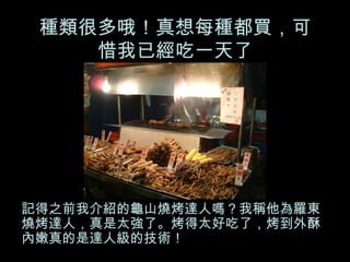 種類很多哦！真想每種都買，可惜我已經吃一天了 記得之前我介紹的龜山燒烤達人嗎？我稱他為羅東燒烤達人，真是太強了。烤得太好吃了，烤到外酥內嫩真的是達人級的技術！ 