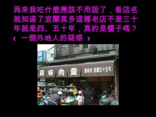 再來我吃什麼應該不用說了，看店名就知道了宜蘭真多這種老店不是三十年就是四、五十年，真的是醬子嗎？  (  一個外地人的疑惑  ) 