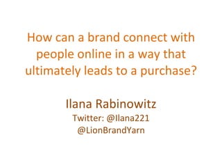 How can a brand connect with people online in a way that ultimately leads to a purchase? Ilana Rabinowitz Twitter: @Ilana221 @LionBrandYarn 