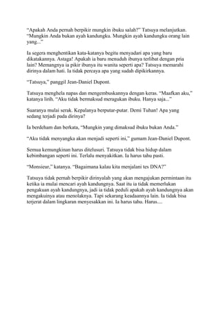 “Apakah Anda pernah berpikir mungkin ibuku salah?” Tatsuya melanjutkan.
“Mungkin Anda bukan ayah kandungku. Mungkin ayah kandungku orang lain
yang...”
Ia segera menghentikan kata-katanya begitu menyadari apa yang baru
dikatakannya. Astaga! Apakah ia baru menuduh ibunya terlibat dengan pria
lain? Memangnya ia pikir ibunya itu wanita seperti apa? Tatsuya memarahi
dirinya dalam hati. Ia tidak percaya apa yang sudah dipikirkannya.
“Tatsuya,” panggil Jean-Daniel Dupont.
Tatsuya menghela napas dan mengembuskannya dengan keras. “Maafkan aku,”
katanya lirih. “Aku tidak bermaksud meragukan ibuku. Hanya saja...”
Suaranya mulai serak. Kepalanya berputar-putar. Demi Tuhan! Apa yang
sedang terjadi pada dirinya?
Ia berdeham dan berkata, “Mungkin yang dimaksud ibuku bukan Anda.”
“Aku tidak menyangka akan menjadi seperti ini,” gumam Jean-Daniel Dupont.
Semua kemungkinan harus ditelusuri. Tatsuya tidak bisa hidup dalam
kebimbangan seperti ini. Terlalu menyakitkan. Ia harus tahu pasti.
“Monsieur,” katanya. “Bagaimana kalau kita menjalani tes DNA?”
Tatsuya tidak pernah berpikir dirinyalah yang akan mengajukan permintaan itu
ketika ia mulai mencari ayah kandungnya. Saat itu ia tidak memerlukan
pengakuan ayah kandungnya, jadi ia tidak peduli apakah ayah kandungnya akan
mengakuinya atau menolaknya. Tapi sekarang keadaannya lain. Ia tidak bisa
terjerat dalam lingkaran menyesakkan ini. Ia harus tahu. Harus....
 