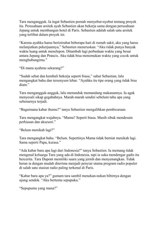 Tara mengangguk. Ia ingat Sebastien pernah menyebut-nyebut tentang proyek
itu. Perusahaan arsitek ayah Sebastien akan bekerja sama dengan perusahaan
Jepang untuk membangun hotel di Paris. Sebastien adalah salah satu arsitek
yang terlibat dalam proyek ini.
“Karena ayahku harus beristirahat beberapa hari di rumah sakit, aku yang harus
melanjutkan pekerjaannya,” Sebastien meneruskan. “Aku tidak punya banyak
waktu luang untuk menelepon. Ditambah lagi perbedaan waktu yang besar
antara Jepang dan Prancis. Aku tidak bisa menemukan waktu yang cocok untuk
menghubungimu.”
“Di mana ayahmu sekarang?”
“Sudah sehat dan kembali bekerja seperti biasa,” sahut Sebastian, lalu
mengangkat bahu dan tersenyum lebar. “Ayahku itu tipe orang yang tidak bisa
diam.”
Tara mengangguk-angguk, lalu menunduk memandang makanannya. Ia agak
menyesali sikap gegabahnya. Marah-marah sendiri sebelum tahu apa yang
sebenarnya terjadi.
“Bagaimana kabar ibumu?” tanya Sebastien mengalihkan pembicaraan.
Tara mengangkat wajahnya. “Mama? Seperti biasa. Masih sibuk mendesain
perhiasan dan aksesori.”
“Belum menikah lagi?”
Tara mengangkat bahu. “Belum. Sepertinya Mama tidak berniat menikah lagi.
Sama seperti Papa, kurasa.”
“Ada kabar baru apa lagi dari Indonesia?” tanya Sebastien. Ia memang tidak
mengenal keluarga Tara yang ada di Indonesia, tapi ia suka mendengar gadis itu
bercerita. Tara Dupont memiliki suara yang jernih dan menyenangkan. Tidak
heran ia dengan mudah diterima menjadi penyiar utama program radio populer
di salah satu stasiun radio paling terkenal di Paris.
“Kabar baru apa ya?” gumam tara sambil menekan-nekan bibirnya dengan
ujung sendok. “Aku bertemu sepupuku.”
“Sepupumu yang mana?”
 