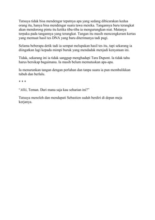Tatsuya tidak bisa mendengar tepatnya apa yang sedang dibicarakan kedua
orang itu, hanya bisa mendengar suara tawa mereka. Tangannya baru terangkat
akan mendorong pintu itu ketika tiba-tiba ia mengurungkan niat. Matanya
terpaku pada tangannya yang terangkat. Tangan itu masih mencengkeram kertas
yang memuat hasil tes DNA yang baru diterimanya tadi pagi.
Selama beberapa detik tadi ia sempat melupakan hasil tes itu, tapi sekarang ia
diingatkan lagi kepada mimpi buruk yang mendadak menjadi kenyataan ini.
Tidak, sekarang ini ia tidak sanggup menghadapi Tara Dupont. Ia tidak tahu
harus bersikap bagaimana. Ia masih belum memutuskan apa-apa.
Ia menurunkan tangan dengan perlahan dan tanpa suara ia pun membalikkan
tubuh dan berlalu.
* * *
“Allô, Teman. Dari mana saja kau seharian ini?”
Tatsuya menoleh dan mendapati Sebastien sudah berdiri di depan meja
kerjanya.
 
