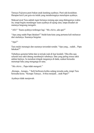 Tatsuya Fujisawa pasti bukan anak kandung ayahnya. Pasti ada kesalahan.
Harapan kecil yan gsia-sia itulah yang mendorongnya menelepon ayahnya.
Maksud awal Tara adalah ingin bertanya tentang apa yang didengarnya waktu
itu, tetapi begitu mendengar suara ayahnya di ujung sana, tanpa disadari air
matanya langsung mengalir.
“Allô?” Suara ayahnya terdengar lagi. “Ma chérie, ada apa?”
“Apa yang sudah Papa lakukan?” Itulah kata-kata yang pertama kali meluncur
dari mulutnya. Suaranya bergetar.
“Apa?”
Tara mulai menangis dan suaranya tersendat-sendat. “Apa yang... sudah... Papa
lakukan?”
Tubuhnya gemetar hebat dan ia terisak-isak di luar kendali. Tiba-tiba saja
seluruh rasa sakit datang membanjiri tubuhnya. Dan yang paling terasa sakit
adalan hatinya. Ia menekan telapak tangannya di dada, seakan berusaha
menutupi luka yang menganga di sana.
“Ma chérie... Papa tidak mengerti.”
„Kenapa... kenapa...” Sulit berbicara ketika sedang tersedu-sedu, tetapi Tara
berusaha keras. “Kenapa Tatsuya... b-bisa menjadi... anak Papa?”
Ayahnya tidak menjawab.
 