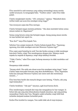 Élise menoleh ke arah temannya yang sedang memandangi atasan mereka
sambil tersenyum. Ia mengangkat bahu. “Tumben sekali,” sahut Élise tidak
peduli.
Charles menghampiri mereka. “Allô, semuanya,” sapanya. “Bukankah dunia
terlihat indah saat acara kita mendapat rating tinggi?”
Tara tersenyum sopan dan Élise meringis.
Charles bertepuk tangan meminta perhatian. “Aku akan mentraktir kalian semua
minum malam ini. Bagaimana?”
Semua orang berseru setuju dan bertepuk tangan. Jarang-jarang atasan mereka
ini mau berbaik hati seperti itu.
“Kau ikut?” tanya Élise kepada Tara.
Sebelum Tara sempat menjawab, Charles berkata kepada Élise, “Ngomong-
ngomong, kita tidak mendapat surat dari Monsieur Fujitatsu lagi?”
Élise cepat-cepat berpaling ke arah Tara dan berdoa semoga ia tidak mendengar
kata-kata Charles, tetapi Tara mendengarnya dengan jelas. Matanya masih
terpaku ke majalah di depannya, tetapi sikap tubuhnya berubah.
“Tidak, Charles,” sahut Élise cepat, berharap atasannya itu tidak membahas soal
itu lagi.
Harapannya tidak terkabul.
“Sayang sekali. Dia salah satu alasan acara kita mendapat rating tinggi,” lanjut
Charles tanpa menyadari bencana yang akan disebabkannya. “Élise, bagaimana
kalau kau menyapa Monsieur Fujitatsu saat siaran nanti dan memintanya
menulis....”
Élise buru-buru berdiri dan menyela dengan suara lantang, “Charles, ada yang
ingin kutanyakan.”
Charles berdeham. “Ada apa?” tanyanya, agak kesal karena disela.
Élise mendorongnya menjauh dari meja dan mengajaknya ke luar ruangan. Ia
belum tahu apa yang akan ditanyakannya kepada atasannya, tapi yang penting
menjauhkan Charles dari Tara. Mungkin sudah terlambat, tetapi lebih baik
terlambat daripada keadaan bertambah parah.
Ketika Élise kembali ke ruangan, Tara sudah tidak ada di meja kerjanya.
 