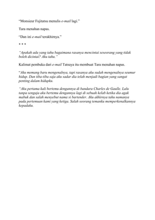 “Monsieur Fujitatsu menulis e-mail lagi.”
Tara menahan napas.
“Dan ini e-mail terakhirnya.”
* * *
“Apakah ada yang tahu bagaimana rasanya mencintai seseorang yang tidak
boleh dicintai? Aku tahu.”
Kalimat pembuka dari e-mail Tatsuya itu membuat Tara menahan napas.
“Aku memang baru mengenalnya, tapi rasanya aku sudah mengenalnya seumur
hidup. Dan tiba-tiba saja aku sadar dia telah menjadi bagian yang sangat
penting dalam hidupku.
“Aku pertama kali bertemu dengannya di bandara Charles de Gaulle. Lalu
tanpa sengaja aku bertemu dengannya lagi di sebuah kelab ketika dia agak
mabuk dan salah menyebut nama si bartender. Aku akhirnya tahu namanya
pada pertemuan kami yang ketiga. Salah seorang temanku memperkenalkannya
kepadaku.
 