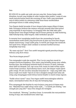 Satu
RUANGAN itu sudah sepi sejak satu jam yang lalu. Semua lampu sudah
dimatikan, kecuali yang terdapat di sudut ruangan dekat jendela. Lampu di sana
masih menyala karena masih ada seseorang di sana. Gadis yang menempati
meja di dekat jendela itu sebenarnya tidak benar-benar membutuhkan
penerangan karena ia tidak sedang bekerja.
Tara Dupont duduk bersandar di kursi dengan kedua tangan dilipat di depan
dada. Keningnya berkerut dan matanya menyipit menatap lekat-lekat ponsel
yang tergeletak di meja kerjanya. Ia menggigit bibir dan tidak habis pikir
kenapa ponsel imut dengan berbagai macam hiasan gantung itu tidak berdering,
tidak berkelap-kelip, tidak bergetar, tidak melakukan apa pun!
Ia memutar kursi menghadap jendela besar dan memandang ke bawah,
memerhatikan mobil-mobil yang berseliweran di jalan raya kota Paris dengan
tatapan menerawang. Langit sudah gelap. Ia melirik jam tangan dan mendesah.
Jam tujuh lewat. Dengan sekali sentakan ia memutar kembali kursinya
menghadap meja kerja.
“Ke mana saja kau?” desis Tara sambil mengetuk-ngetuk ponselnya dengan
kukunya yang dicat oranye.
“Kau bicara dengan ponsel?”
Tara mengangkat wajah dan menoleh. Élise Lavoie yang baru masuk ke
ruangan tersenyum kepadanya. Élise manis yang berambut pirang emas sebahu,
bermata hijau, dan berhidung berbintik-bintik itu berusia 29 tahun, beberapa
tahun lebih tua daripada Tara, tapi secara fisik wanita itu tidak terlihat seperti
wanita Eropa seusianya. Perawakannya kurus, kecil, dan dengan wajah seperti
gadis remaja. Di satu sisi Élise menyukai kenyataan itu—siapa yang tidak suka
punya wajah awet muda? Tapi di sisi lain ia dongkol setengah mati kalau ada
orang yang menganggap remeh dirinya karena berpikir ia masih remaja ingusan.
“Sudah selesai siaran?” tanya Tara ringan sambil mencondongkan tubuh ke
depan, menumpukan kedua siku di meja dan bertopang dagu.
Élise mengangguk dan berjalan ke meja kerjanya yang persis di depan meja
tara. “Bukankah kau sudah selesai siaran sejak...,” ia melirik jam dinding, “satu
setengah jam yang lalu?” tanya Élise dengan alis terangkat.
Tara mendesah. “Memang,” jawabnya lemas. Ia menunduk dan menyandarkan
kening di meja, lalu mendesah keras sekali lagi.
 