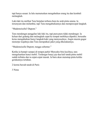 tapi hanya sesaat. Ia lalu memutuskan mengabaikan orang itu dan kembali
melangkah.
Laki-laki itu melihat Tara berjalan terburu-buru ke arah pintu utama. Ia
tersenyum dan melambai, tapi Tara mengabaikannya dan mempercepat langkah.
“Mademoiselle3 Dupont.”
Tara mendengar panggilan laki-laki itu, tapi pura-pura tidak mendengar. Ia
keluar dari gedung dan melangkah cepat ke tempat mobilnya diparkir, berusaha
keras mengabaikan bunyi langkah kaki yang menyusulnya. Angin musim gugur
menerpa wajahnya dan Tara merapatkan jaket yang dikenakannya.
“Mademoiselle Dupont, tunggu sebentar.”
Ketika ia hampir sampai di tempat parkir Mercedes biru kecilnya, tara
mengeluarkan kunci mobil. Terdengar bunyi pip dua kali tanda pintu mobil
sudah terbuka dan ia cepat-cepat masuk. Ia baru akan menutup pintu ketika
gerakannya tertahan.
2 kereta bawah tanah di Paris
3 Nona
 