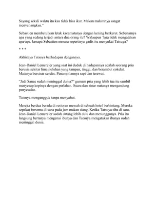 Sayang sekali waktu itu kau tidak bisa ikut. Makan malamnya sangat
menyenangkan.”
Sebastien membetulkan letak kacamatanya dengan kening berkerut. Sebenarnya
apa yang sedang terjadi antara dua orang itu? Walaupun Tara tidak mengatakan
apa-apa, kenapa Sebastien merasa sepertinya gadis itu menyukai Tatsuya?
* * *
Akhirnya Tatsuya berhadapan dengannya.
Jean-Daniel Lemercier yang saat ini duduk di hadapannya adalah seorang pria
berusia sekitar lima puluhan yang tampan, tinggi, dan berambut cokelat.
Matanya bersinar cerdas. Penampilannya rapi dan terawat.
“Jadi Sanae sudah meninggal dunia?” gumam pria yang lebih tua itu sambil
menyesap kopinya dengan perlahan. Suara dan sinar matanya mengandung
penyesalan.
Tatsuya mengangguk tanpa menyahut.
Mereka berdua berada di restoran mewah di sebuah hotel berbintang. Mereka
sepakat bertemu di sana pada jam makan siang. Ketika Tatsuya tiba di sana,
Jean-Daniel Lemercier sudah datang lebih dulu dan menunggunya. Pria itu
langsung bertanya mengenai ibunya dan Tatsuya mengatakan ibunya sudah
meninggal dunia.
 