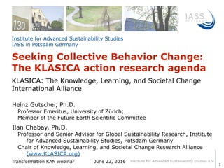 Institute for Advanced Sustainability Studies e.V.
Institute for Advanced Sustainability Studies  
IASS in Potsdam Germany
Ilan Chabay, Ph.D.
Professor and Senior Advisor for Global Sustainability Research, Institute
for Advanced Sustainability Studies, Potsdam Germany
Chair of Knowledge, Learning, and Societal Change Research Alliance
(www.KLASICA.org)
Transformation KAN webinar June 22, 2016
Seeking Collective Behavior Change:
The KLASICA action research agenda
1
KLASICA: The Knowledge, Learning, and Societal Change
International Alliance
Heinz Gutscher, Ph.D.
Professor Emeritus, University of Zürich;
Member of the Future Earth Scientific Committee
 
