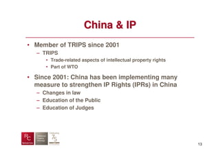 China & IP
• Member of TRIPS since 2001
   – TRIPS
      • Trade-related aspects of intellectual property rights
      • Part of WTO

• Since 2001: China has been implementing many
  measure to strengthen IP Rights (IPRs) in China
   – Changes in law
   – Education of the Public
   – Education of Judges




                                                                13
 