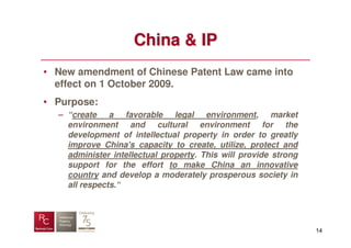 China & IP
• New amendment of Chinese Patent Law came into
  effect on 1 October 2009.
• Purpose:
  – “create a favorable legal environment, market
    environment and cultural environment for the
    development of intellectual property in order to greatly
    improve China's capacity to create, utilize, protect and
    administer intellectual property. This will provide strong
    support for the effort to make China an innovative
    country and develop a moderately prosperous society in
    all respects.“




                                                                 14
 