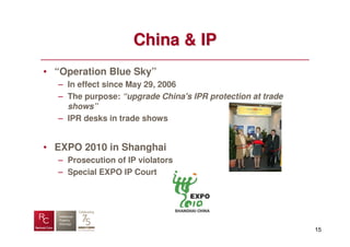 China & IP
• “Operation Blue Sky”
  – In effect since May 29, 2006
  – The purpose: “upgrade China's IPR protection at trade
    shows”
  – IPR desks in trade shows


• EXPO 2010 in Shanghai
  – Prosecution of IP violators
  – Special EXPO IP Court




                                                            15
 