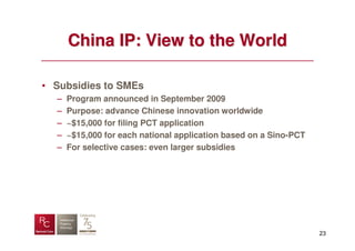 China IP: View to the World

• Subsidies to SMEs
  –   Program announced in September 2009
  –   Purpose: advance Chinese innovation worldwide
  –   ~$15,000 for filing PCT application
  –   ~$15,000 for each national application based on a Sino-PCT
  –   For selective cases: even larger subsidies




                                                                   23
 