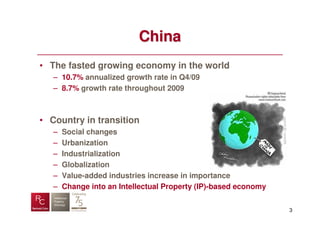 China
• The fasted growing economy in the world
   – 10.7% annualized growth rate in Q4/09
   – 8.7% growth rate throughout 2009



• Country in transition
   –   Social changes
   –   Urbanization
   –   Industrialization
   –   Globalization
   –   Value-added industries increase in importance
   –   Change into an Intellectual Property (IP)-based economy


                                                                 3
 