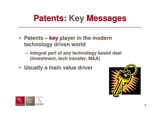 Patents: Key Messages

• Patents – key player in the modern
  technology driven world
  – Integral part of any technology based deal
    (investment, tech transfer, M&A)

• Usually a main value driver




                                                 6
 