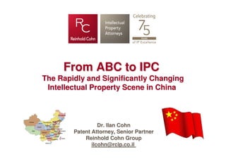 From ABC to IPC
The Rapidly and Significantly Changing
 Intellectual Property Scene in China



                  Dr. Ilan Cohn
        Patent Attorney, Senior Partner
            Reinhold Cohn Group
               ilcohn@rcip.co.il
 