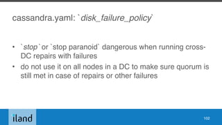 cassandra.yaml: `disk_failure_policy`
• `stop` or `stop paranoid` dangerous when running cross-
DC repairs with failures
• do not use it on all nodes in a DC to make sure quorum is
still met in case of repairs or other failures
102
 