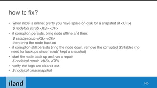 how to fix?
• when node is online: (verify you have space on disk for a snapshot of <CF>)
$ nodetool scrub <KS> <CF>
• if corruption persists, bring node offline and then:
$ sstablescrub <KS> <CF> 
then bring the node back up
• if corruption still persists bring the node down, remove the corrupted SSTables (no
need for backups since `scrub` kept a snapshot)
• start the node back up and run a repair 
$ nodetool repair <KS> <CF>
• verify that logs are cleared out
• $ nodetool clearsnapshot
103
 