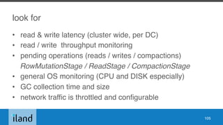 look for
• read & write latency (cluster wide, per DC)
• read / write throughput monitoring
• pending operations (reads / writes / compactions)
RowMutationStage / ReadStage / CompactionStage
• general OS monitoring (CPU and DISK especially)
• GC collection time and size
• network traffic is throttled and configurable
105
 